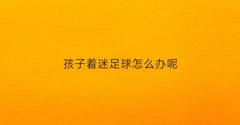 孩子着迷足球怎么办呢(喜欢足球的孩子)