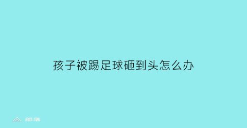 孩子被踢足球砸到头怎么办(孩子被足球踢到头会怎样吗)