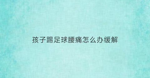 孩子踢足球腰痛怎么办缓解(孩子踢足球脚疼怎么办)