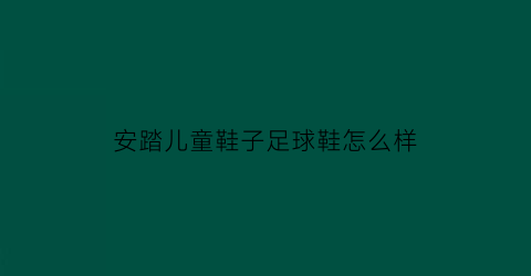 安踏儿童鞋子足球鞋怎么样(安踏的儿童鞋子质量怎么样)