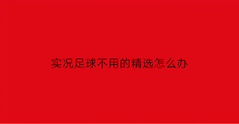 实况足球不用的精选怎么办(实况足球更新后精选球员还能保留吗)