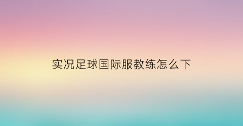 实况足球国际服教练怎么下(实况足球手游国际服教练推荐)