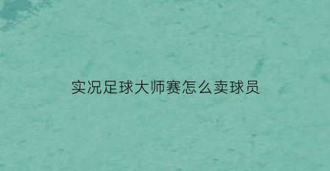 实况足球大师赛怎么卖球员(实况足球2021大师联赛怎么卖球员)