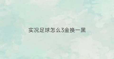 实况足球怎么3金换一黑(实况足球最值得三换一的金球球员)