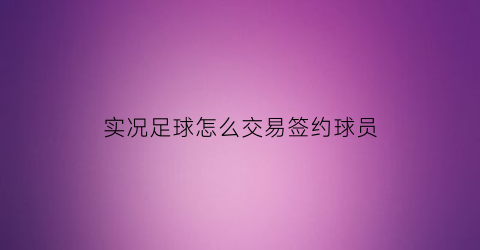 实况足球怎么交易签约球员(实况足球签约的球员交易)