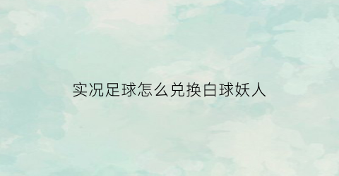 实况足球怎么兑换白球妖人(实况足球白球妖人公式)