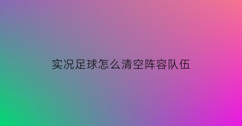 实况足球怎么清空阵容队伍(实况足球多余的球员)