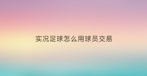 实况足球怎么用球员交易(实况足球怎么用球员交易币)