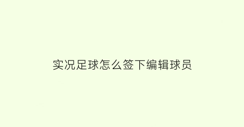 实况足球怎么签下编辑球员(实况足球2021编辑球员之后如何使用)