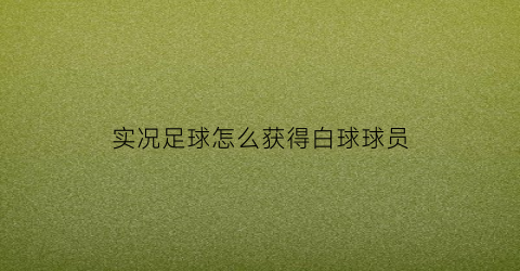 实况足球怎么获得白球球员(实况足球白球球员最多可以升多少级)