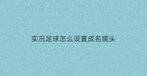 实况足球怎么设置成名镜头(实况足球2021设置镜头跟人走)