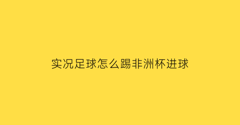 实况足球怎么踢非洲杯进球(实况足球2021怎么踢亚洲杯)