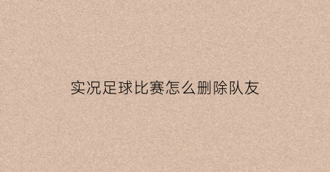 实况足球比赛怎么删除队友(实况足球2021怎么删除球员)