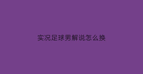 实况足球男解说怎么换(实况足球解说是怎么跟上比赛节奏的)