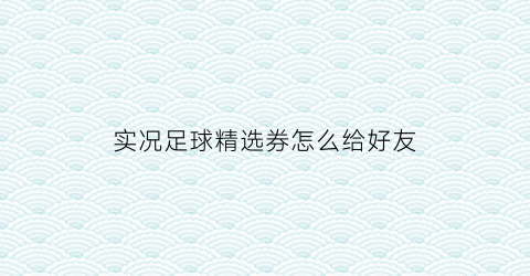 实况足球精选券怎么给好友(实况足球精选劵补偿规则)