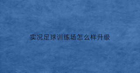 实况足球训练场怎么样升级(实况足球训练场怎么样升级最快)