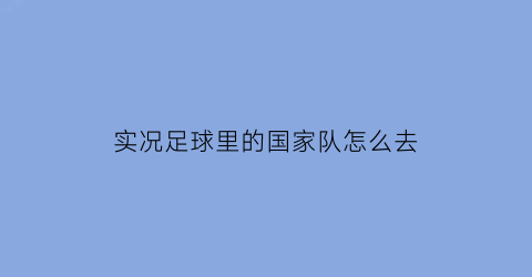 实况足球里的国家队怎么去(实况足球球队怎么选国家队)