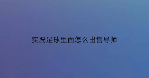 实况足球里面怎么出售导师(实况足球怎么卖主教练)