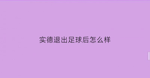 实德退出足球后怎么样(实德退出足球后怎么样了啊)