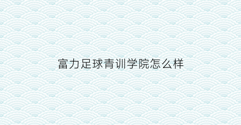 富力足球青训学院怎么样(富力足球学校2019招生简章)