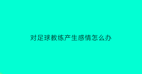 对足球教练产生感情怎么办(对足球教练产生感情怎么办呀)