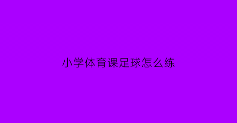 小学体育课足球怎么练(小学体育课足球游戏大全)