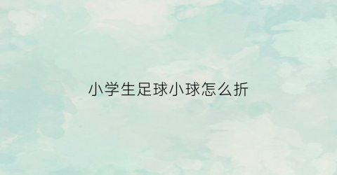 小学生足球小球怎么折(小足球怎么叠)