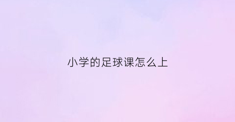 小学的足球课怎么上(小学足球课实用教材)