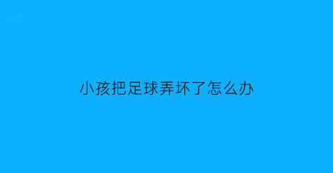 小孩把足球弄坏了怎么办(孩子的足球砸到了车上)