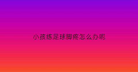 小孩练足球脚疼怎么办呢(小孩练足球脚疼怎么办呢视频)