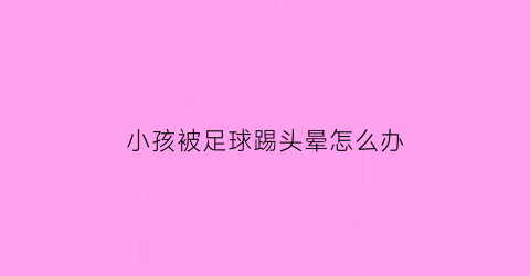 小孩被足球踢头晕怎么办(孩子被足球砸了头观察多久)