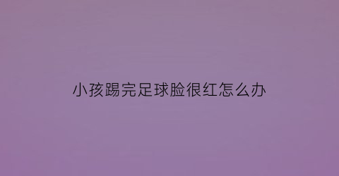 小孩踢完足球脸很红怎么办(孩子踢完足球后怎么保养)