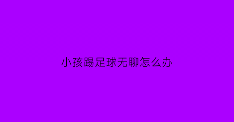 小孩踢足球无聊怎么办(小孩子踢足球的利弊)