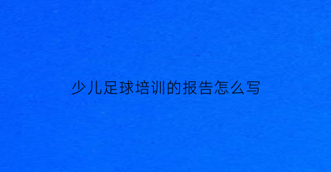 少儿足球培训的报告怎么写(少儿足球培训内容)