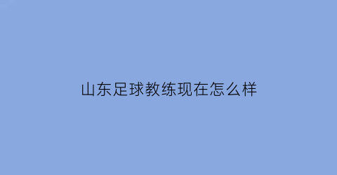 山东足球教练现在怎么样(山东足球教练现在怎么样啦)