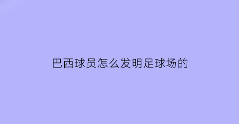 巴西球员怎么发明足球场的(巴西足球的发展史简介)