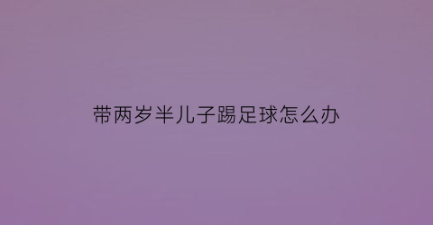 带两岁半儿子踢足球怎么办(带着两岁半的孩子能上班吗)