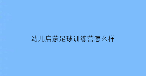 幼儿启蒙足球训练营怎么样(幼儿足球启蒙教育)