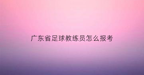 广东省足球教练员怎么报考(广东省足球e级教练报考)