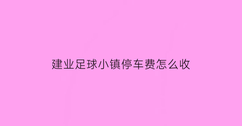 建业足球小镇停车费怎么收(建业足球小镇2020年要门票吗)