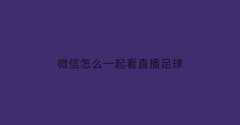 微信怎么一起看直播足球(微信如何一起看电视)