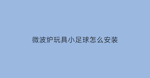 微波炉玩具小足球怎么安装(微波炉玩具小足球怎么安装图解)