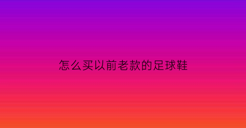 怎么买以前老款的足球鞋(以前的足球鞋什么牌子)