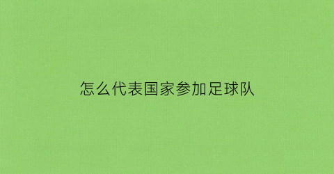 怎么代表国家参加足球队(参加足球的国家)