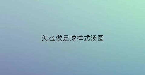 怎么做足球样式汤圆(怎么做足球样式汤圆好看)