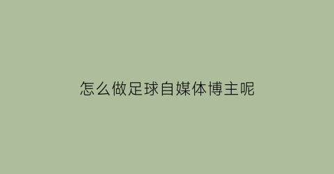 怎么做足球自媒体博主呢(怎么做足球自媒体博主呢视频)