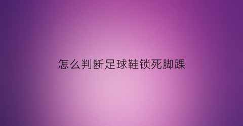 怎么判断足球鞋锁死脚踝(如何判断足球鞋合不合脚)