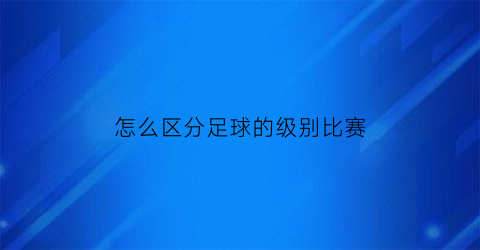 怎么区分足球的级别比赛(足球比赛的等级)