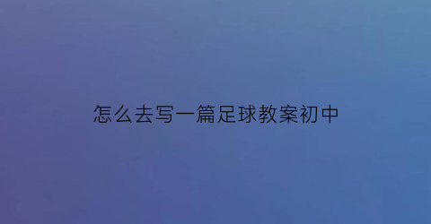 怎么去写一篇足球教案初中(如何写足球教案)