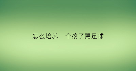 怎么培养一个孩子踢足球(如何培养孩子踢球的兴趣)